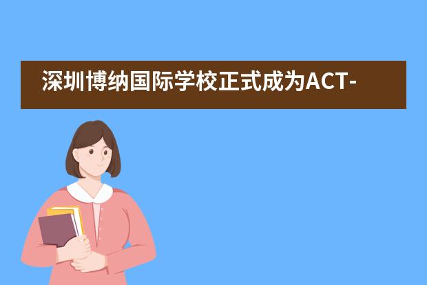 深圳博纳国际学校正式成为ACT-GAC国际课程官方授权学校 & ACT内部授权考点