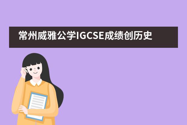 常州威雅公学IGCSE成绩创历史新高，五分之一挺进了全球5%！
