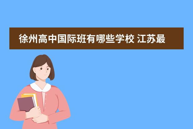 徐州高中国际班有哪些学校 江苏最牛的五所高中,都是“学霸集中营”,南京占据一...