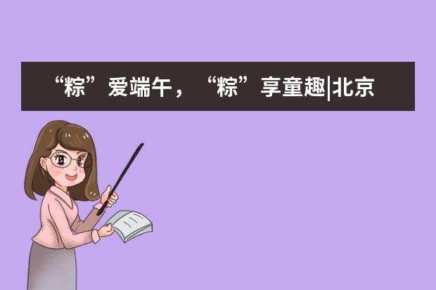 &ldquo;粽&rdquo;爱端午，&ldquo;粽&rdquo;享童趣|北京外国语大学附属西南外国语学校
