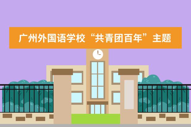 广州外国语学校&ldquo;共青团百年&rdquo;主题党课&mdash;&mdash;青春心向党，建功新时代！