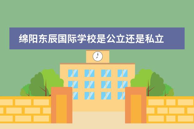 绵阳东辰国际学校是公立还是私立 绵阳市公立初中排名
