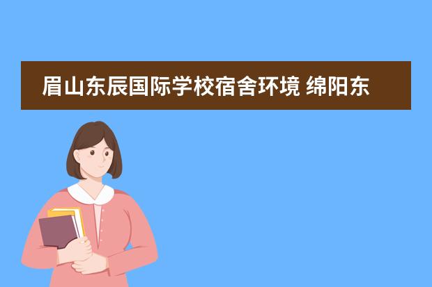 眉山东辰国际学校宿舍环境 绵阳东辰国际学校与绵阳英才学校哪个好一些