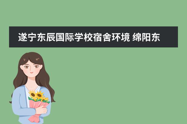 遂宁东辰国际学校宿舍环境 绵阳东辰国际学校与绵阳英才学校哪个好一些