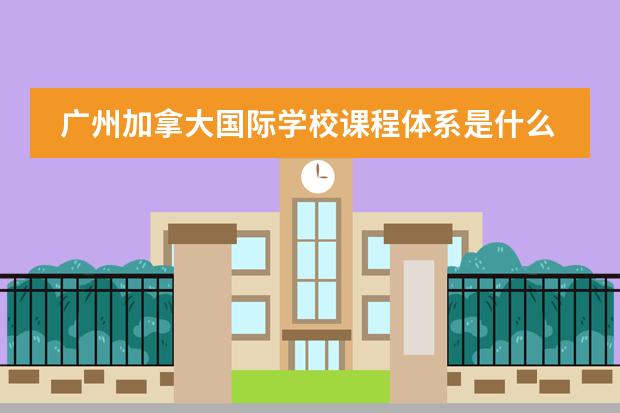 广州加拿大国际学校课程体系是什么