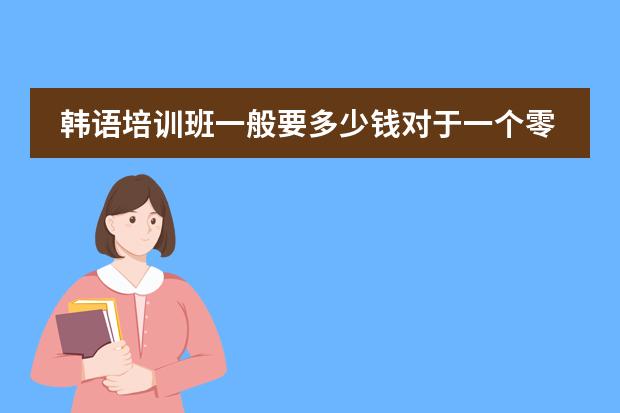 韩语培训班一般要多少钱对于一个零基础的，想学到出国的程度