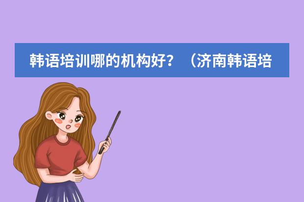 韩语培训哪的机构好?(济南韩语培训班哪家好)