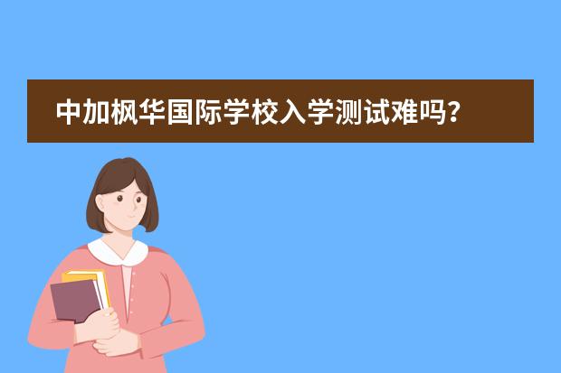 中加枫华国际学校入学测试难吗？