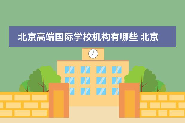 北京高端国际学校机构有哪些 北京的国际学校选择哪边好些？