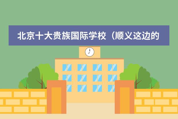 北京十大贵族国际学校(顺义这边的国际学校哪所值得考虑下?)