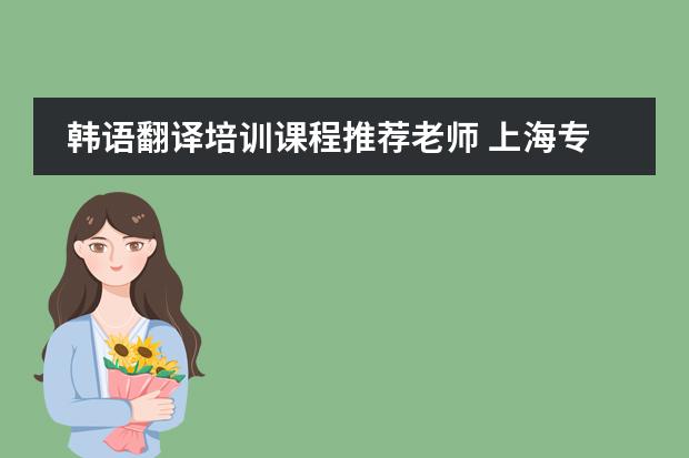 韩语翻译培训课程推荐老师 上海专业翻译公司推荐，韩语翻译收费标准？