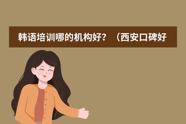 韩语培训哪的机构好？（西安口碑好的教育培训机构）