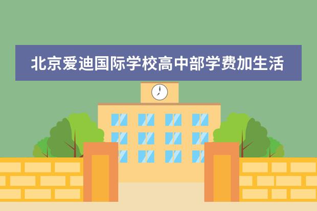 北京爱迪国际学校高中部学费加生活费算下来一年大约多少？
