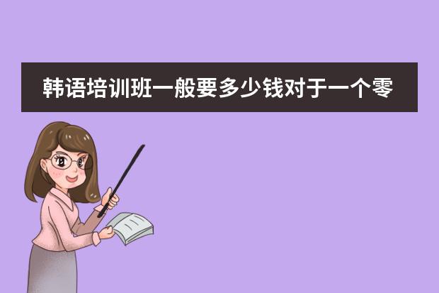 韩语培训班一般要多少钱对于一个零基础的，想学到出国的程度