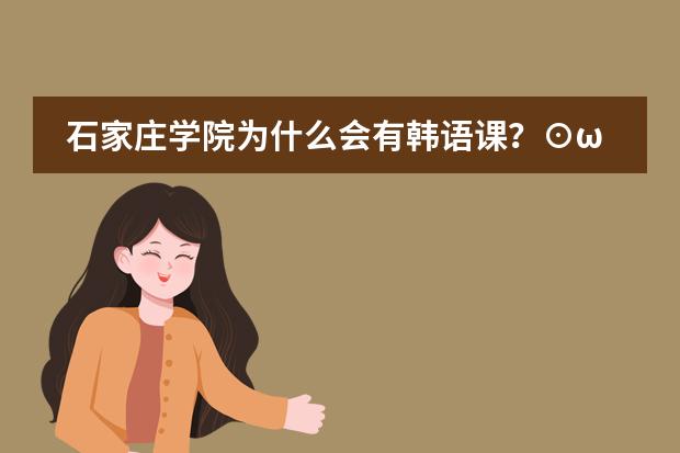 石家庄学院为什么会有韩语课?⊙ω⊙