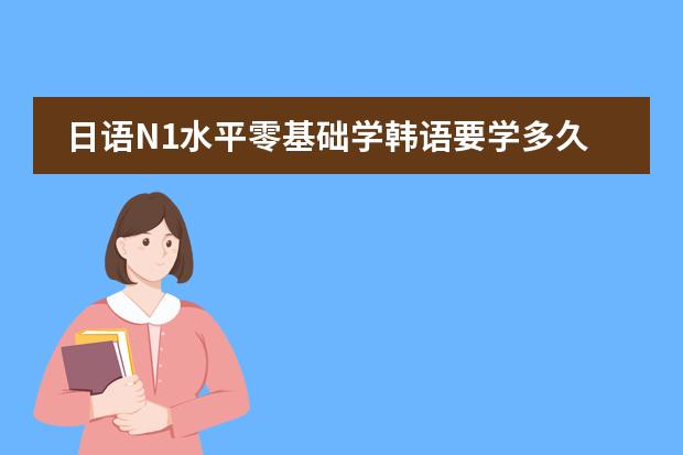 日语N1水平零基础学韩语要学多久能考TOPIK6级？