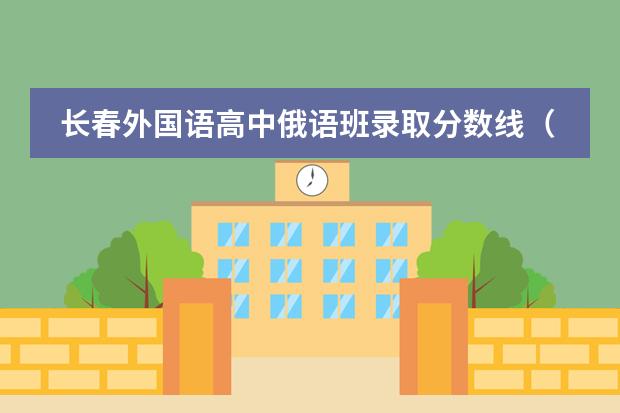长春外国语高中俄语班录取分数线（长春外国语学校初中部中考成绩）