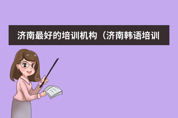 济南最好的培训机构(济南韩语培训班哪家好)