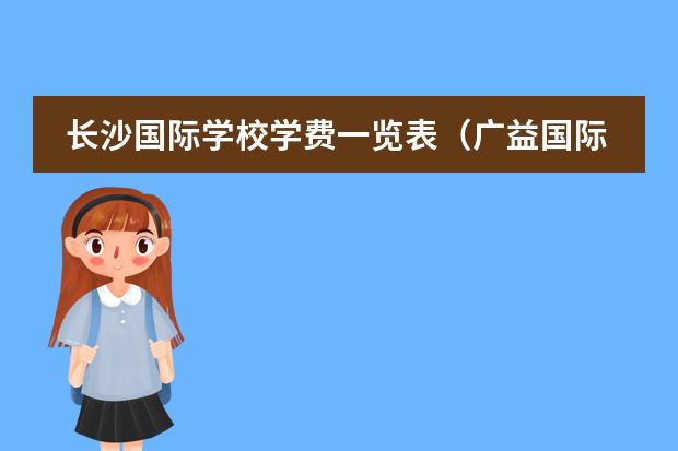 长沙国际学校学费一览表(广益国际部高中学费在哪)