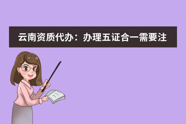 云南资质代办:办理五证合一需要注意哪些事项?