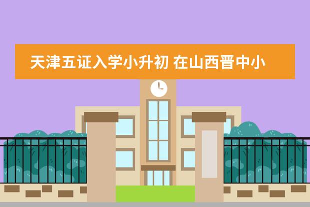天津五证入学小升初 在山西晋中小升初五证详细名单