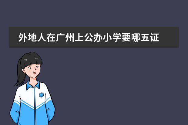 外地人在广州上公办小学要哪五证 非京籍五证审核流程大曝光 一文看懂入学"套路”