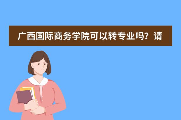 广西国际商务学院可以转专业吗?请贵校的回答一下!
