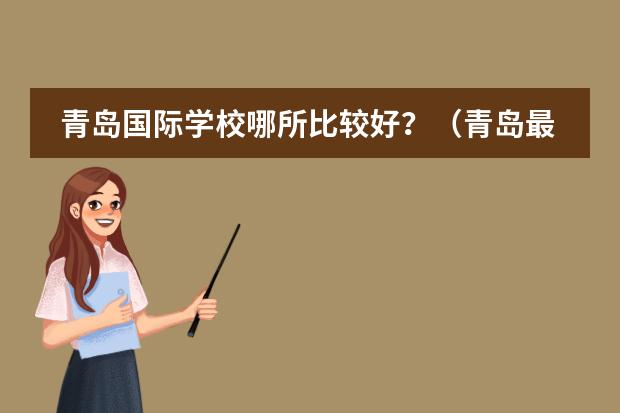 青岛国际学校哪所比较好?(青岛最好的高中是哪几所学校?)