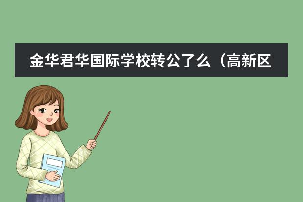 金华君华国际学校转公了么（高新区一中高新一小是否民办转公办？）