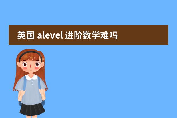 英国 alevel 进阶数学难吗？难到那个程度？相当于国内高几？谢谢