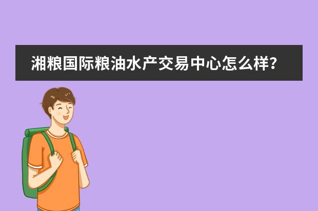湘粮国际粮油水产交易中心怎么样？好不好？值不值得买？