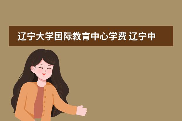 辽宁大学国际教育中心学费 辽宁中医药大学中外合办学费