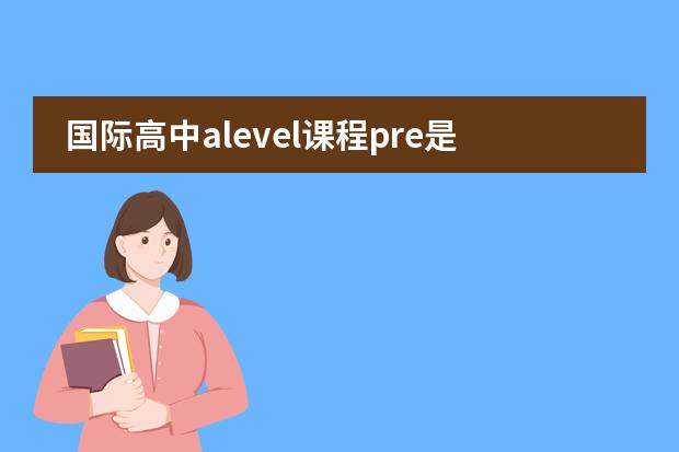 国际高中alevel课程pre是学什么 ALEVEL与IGCSE国际高中的区别